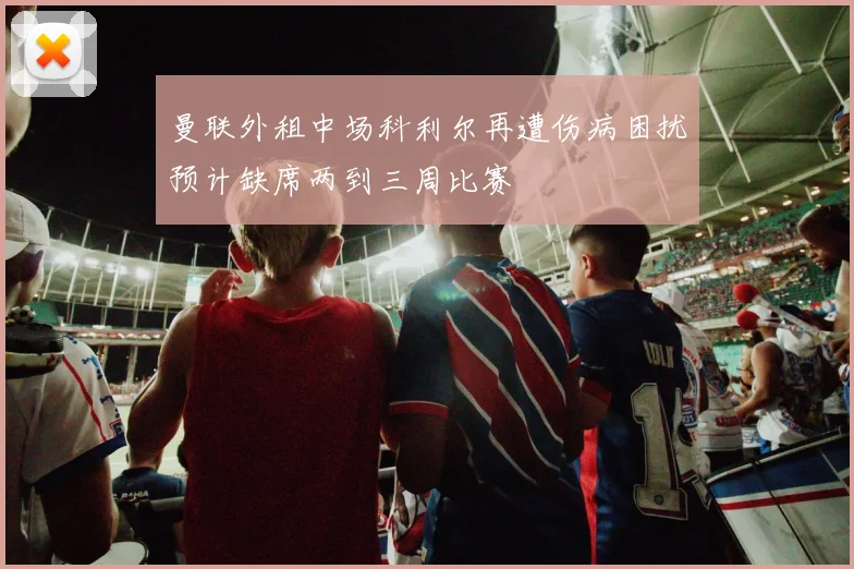 曼联外租中场科利尔再遭伤病困扰预计缺席两到三周比赛