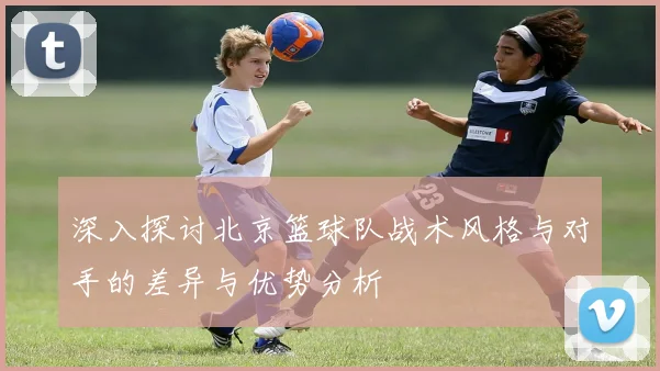 深入探讨北京篮球队战术风格与对手的差异与优势分析