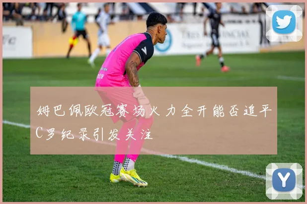 姆巴佩欧冠赛场火力全开能否追平C罗纪录引发关注