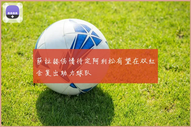 萨拉赫伤情待定阿利松有望在双红会复出助力球队