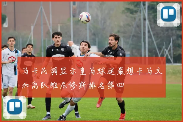 马卡民调显示皇马球迷最想卡马文加离队维尼修斯排名第四